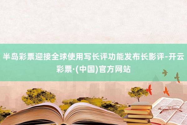 半岛彩票迎接全球使用写长评功能发布长影评-开云彩票·(中国)官方网站