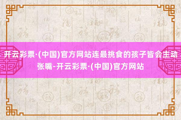 开云彩票·(中国)官方网站连最挑食的孩子皆会主动张嘴-开云彩票·(中国)官方网站