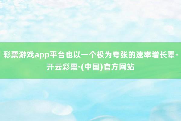 彩票游戏app平台也以一个极为夸张的速率增长辈-开云彩票·(中国)官方网站