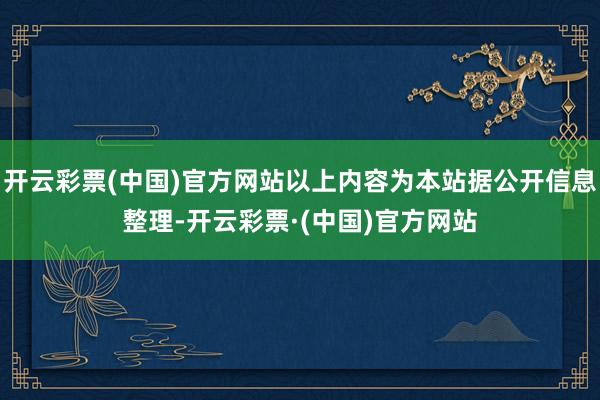 开云彩票(中国)官方网站以上内容为本站据公开信息整理-开云彩票·(中国)官方网站