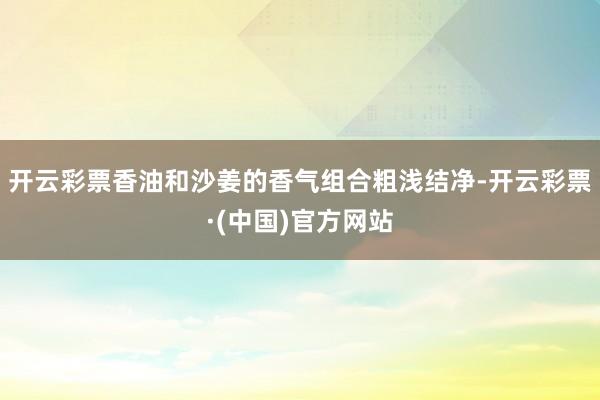 开云彩票香油和沙姜的香气组合粗浅结净-开云彩票·(中国)官方网站