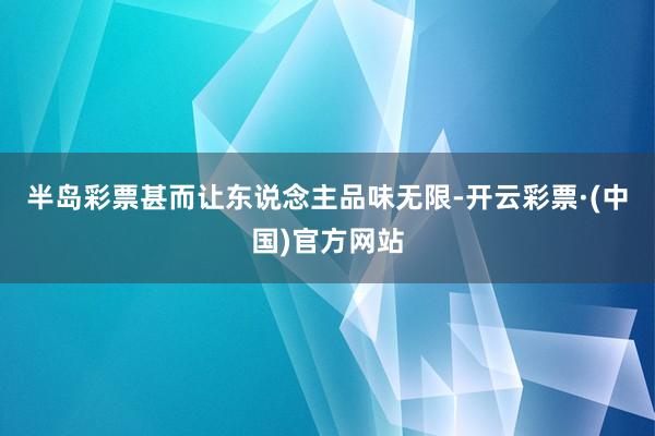 半岛彩票甚而让东说念主品味无限-开云彩票·(中国)官方网站