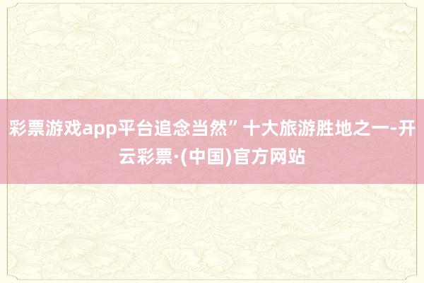 彩票游戏app平台追念当然”十大旅游胜地之一-开云彩票·(中国)官方网站
