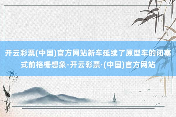 开云彩票(中国)官方网站新车延续了原型车的闭塞式前格栅想象-开云彩票·(中国)官方网站