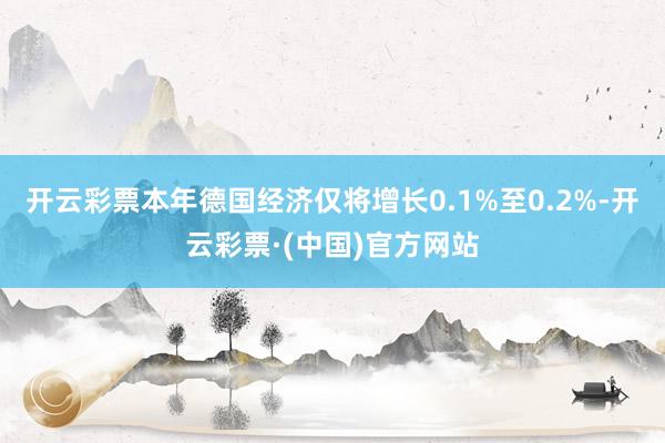 开云彩票本年德国经济仅将增长0.1%至0.2%-开云彩票·(中国)官方网站