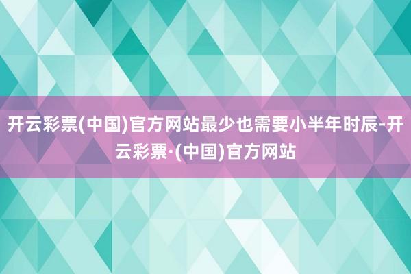 开云彩票(中国)官方网站最少也需要小半年时辰-开云彩票·(中国)官方网站