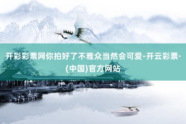 开彩彩票网你拍好了不雅众当然会可爱-开云彩票·(中国)官方网站