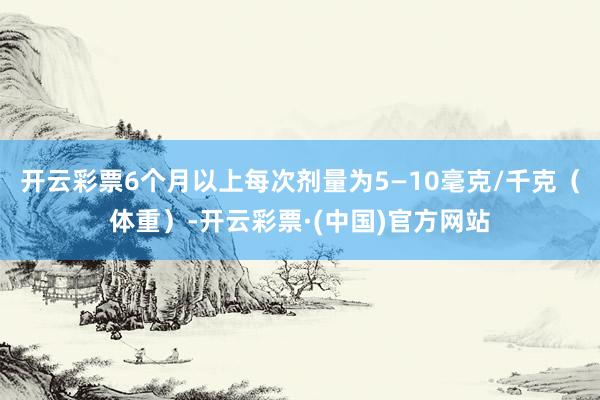开云彩票6个月以上每次剂量为5—10毫克/千克（体重）-开云彩票·(中国)官方网站