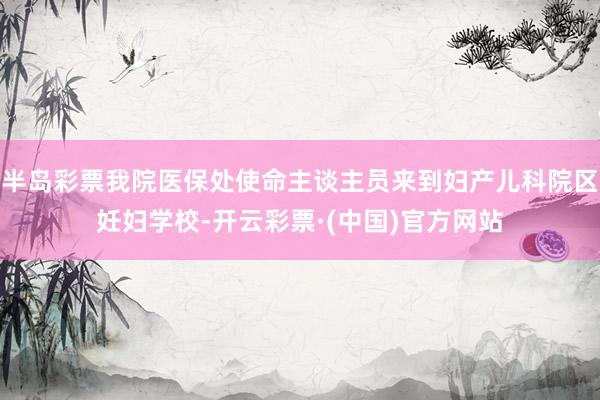 半岛彩票我院医保处使命主谈主员来到妇产儿科院区妊妇学校-开云彩票·(中国)官方网站