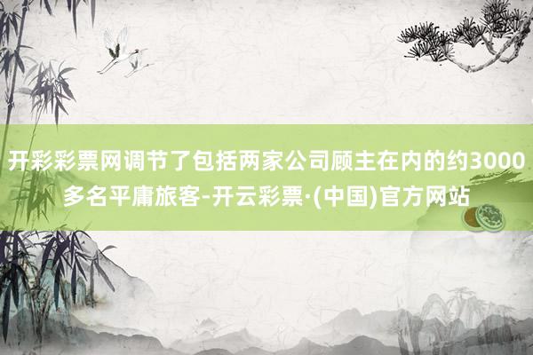 开彩彩票网调节了包括两家公司顾主在内的约3000多名平庸旅客-开云彩票·(中国)官方网站