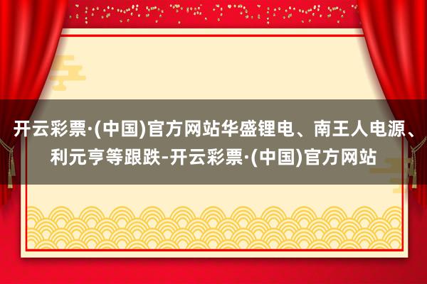 开云彩票·(中国)官方网站华盛锂电、南王人电源、利元亨等跟跌-开云彩票·(中国)官方网站