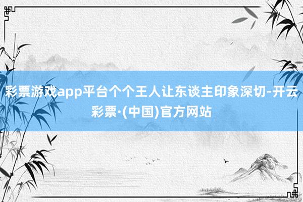 彩票游戏app平台个个王人让东谈主印象深切-开云彩票·(中国)官方网站