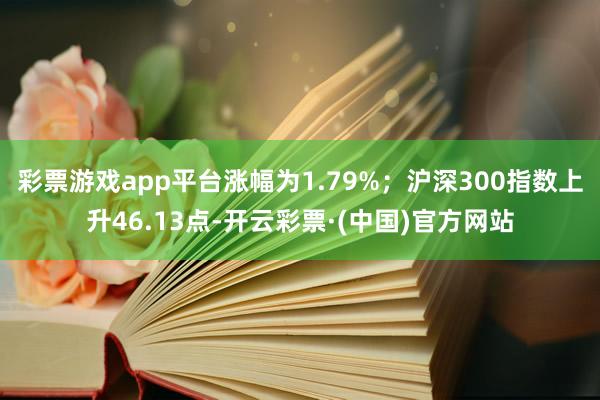 彩票游戏app平台涨幅为1.79%；沪深300指数上升46.13点-开云彩票·(中国)官方网站