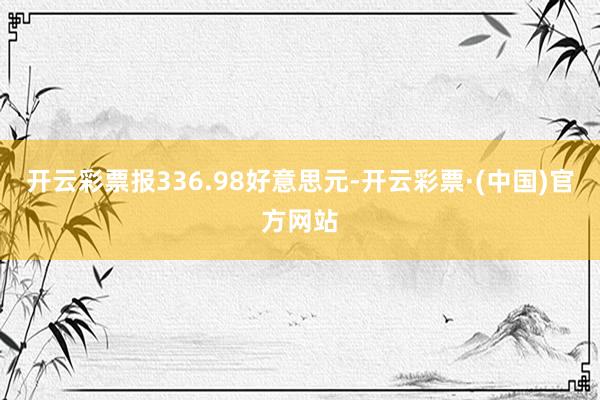 开云彩票报336.98好意思元-开云彩票·(中国)官方网站