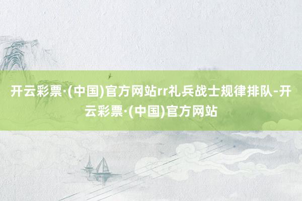 开云彩票·(中国)官方网站rr礼兵战士规律排队-开云彩票·(中国)官方网站