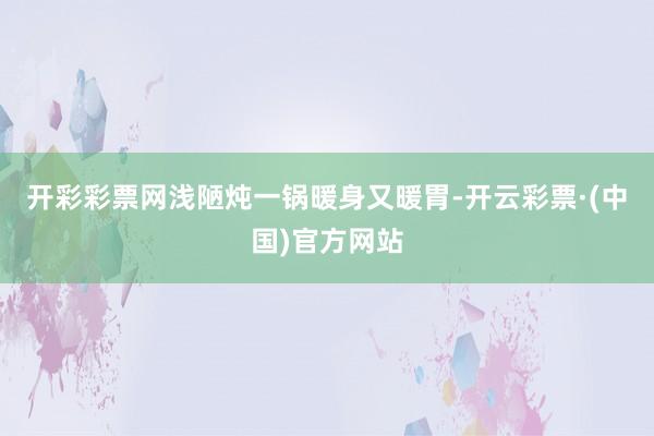 开彩彩票网浅陋炖一锅暖身又暖胃-开云彩票·(中国)官方网站