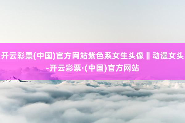 开云彩票(中国)官方网站紫色系女生头像‖动漫女头-开云彩票·(中国)官方网站