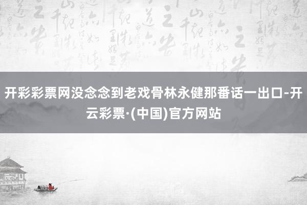 开彩彩票网没念念到老戏骨林永健那番话一出口-开云彩票·(中国)官方网站