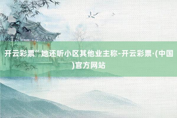 开云彩票”她还听小区其他业主称-开云彩票·(中国)官方网站