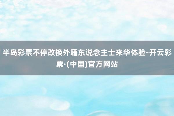 半岛彩票不停改换外籍东说念主士来华体验-开云彩票·(中国)官方网站