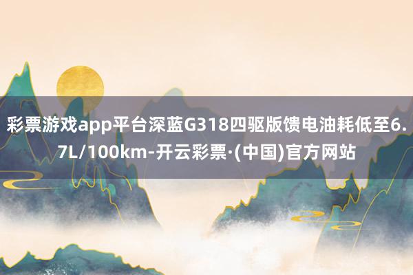 彩票游戏app平台深蓝G318四驱版馈电油耗低至6.7L/100km-开云彩票·(中国)官方网站