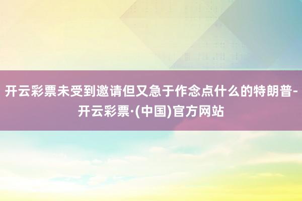 开云彩票未受到邀请但又急于作念点什么的特朗普-开云彩票·(中国)官方网站