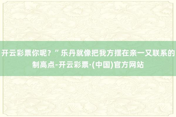 开云彩票你呢？”乐丹就像把我方摆在亲一又联系的制高点-开云彩票·(中国)官方网站