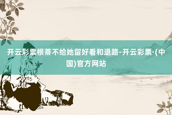 开云彩票根蒂不给她留好看和退路-开云彩票·(中国)官方网站