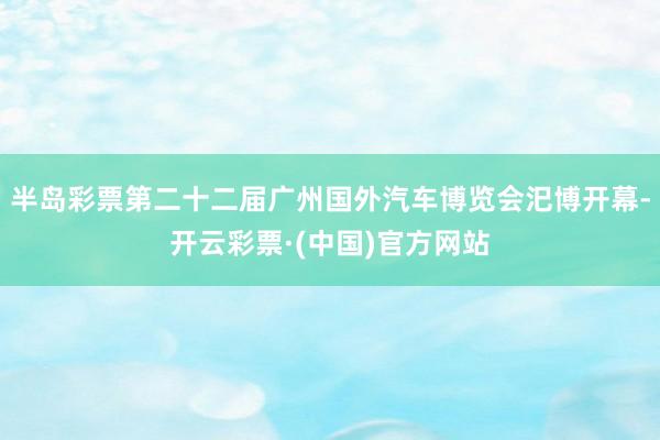 半岛彩票第二十二届广州国外汽车博览会汜博开幕-开云彩票·(中国)官方网站