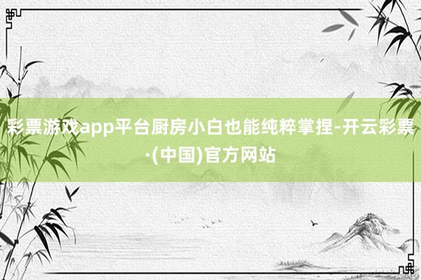 彩票游戏app平台厨房小白也能纯粹掌捏-开云彩票·(中国)官方网站