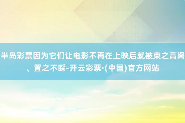 半岛彩票因为它们让电影不再在上映后就被束之高阁、置之不睬-开云彩票·(中国)官方网站