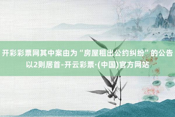 开彩彩票网其中案由为“房屋租出公约纠纷”的公告以2则居首-开云彩票·(中国)官方网站
