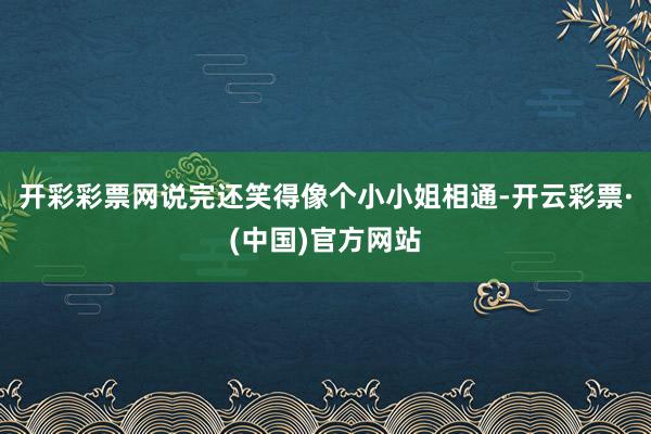 开彩彩票网说完还笑得像个小小姐相通-开云彩票·(中国)官方网站