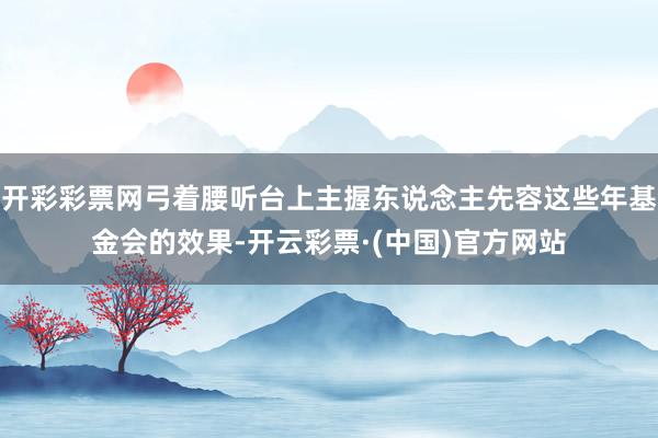 开彩彩票网弓着腰听台上主握东说念主先容这些年基金会的效果-开云彩票·(中国)官方网站