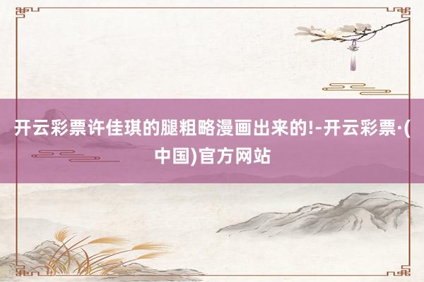开云彩票许佳琪的腿粗略漫画出来的!-开云彩票·(中国)官方网站