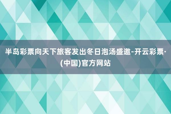 半岛彩票向天下旅客发出冬日泡汤盛邀-开云彩票·(中国)官方网站