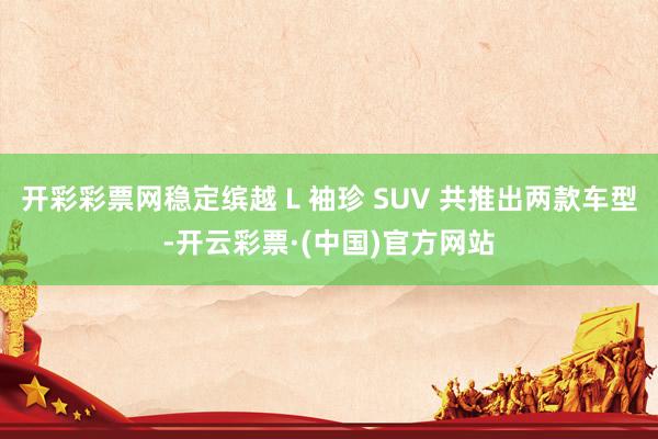 开彩彩票网稳定缤越 L 袖珍 SUV 共推出两款车型-开云彩票·(中国)官方网站