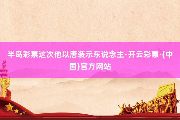 半岛彩票这次他以唐装示东说念主-开云彩票·(中国)官方网站