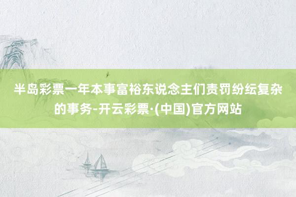 半岛彩票　　　　一年本事富裕东说念主们责罚纷纭复杂的事务-开云彩票·(中国)官方网站