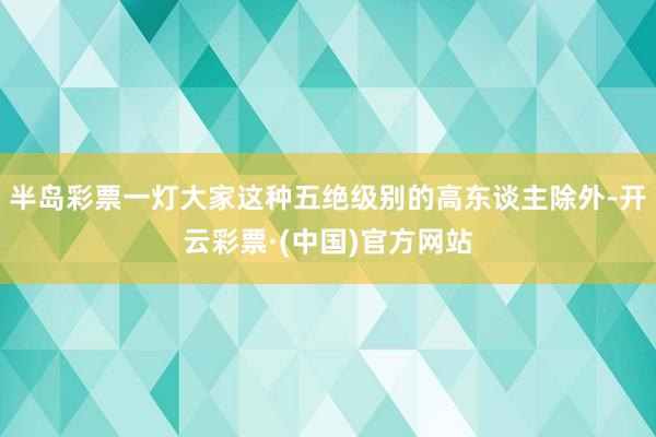 半岛彩票一灯大家这种五绝级别的高东谈主除外-开云彩票·(中国)官方网站