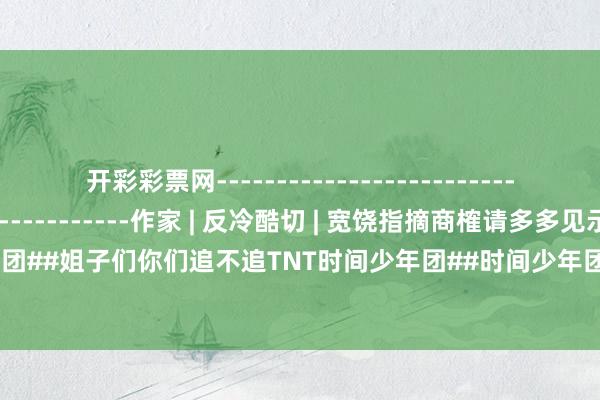 开彩彩票网-----------------------------------------------------作家 | 反冷酷切 | 宽饶指摘商榷请多多见示#TNT时间少年团##姐子们你们追不追TNT时间少年团##时间少年团」##社会百态##日韩风#-开云彩票·(中国)官方网站
