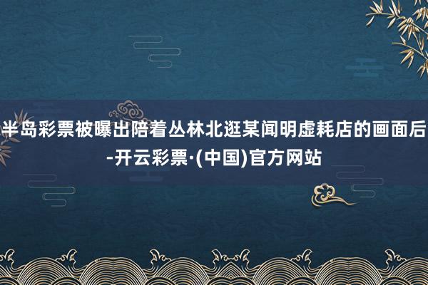半岛彩票被曝出陪着丛林北逛某闻明虚耗店的画面后-开云彩票·(中国)官方网站