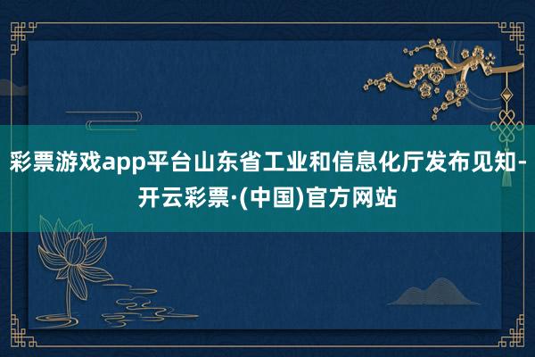 彩票游戏app平台山东省工业和信息化厅发布见知-开云彩票·(中国)官方网站