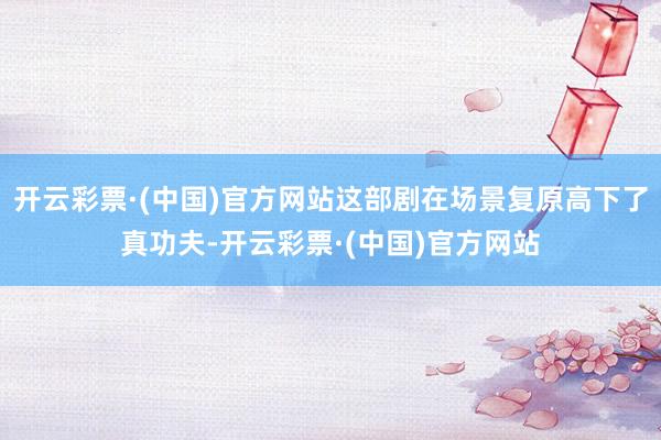 开云彩票·(中国)官方网站这部剧在场景复原高下了真功夫-开云彩票·(中国)官方网站
