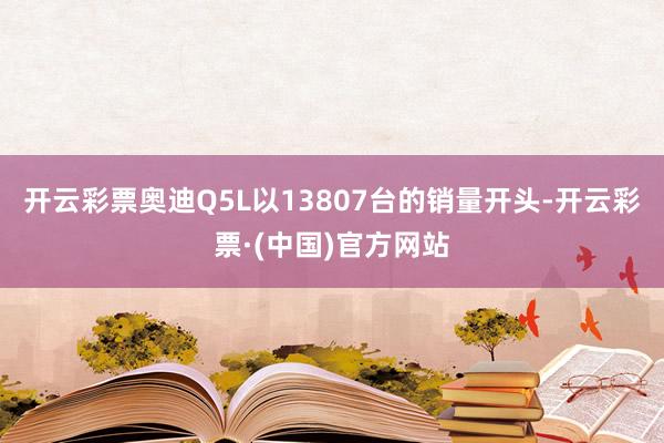 开云彩票奥迪Q5L以13807台的销量开头-开云彩票·(中国)官方网站