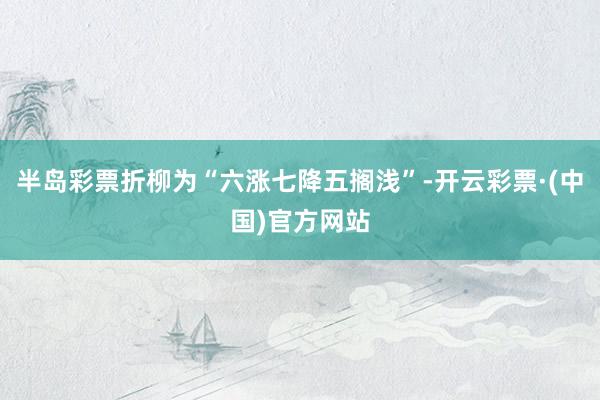 半岛彩票折柳为“六涨七降五搁浅”-开云彩票·(中国)官方网站