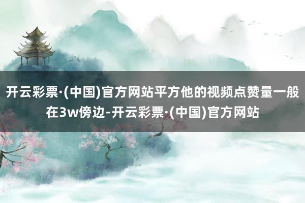 开云彩票·(中国)官方网站平方他的视频点赞量一般在3w傍边-开云彩票·(中国)官方网站