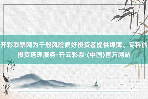 开彩彩票网为千般风险偏好投资者提供绵薄、专科的投资搭理服务-开云彩票·(中国)官方网站