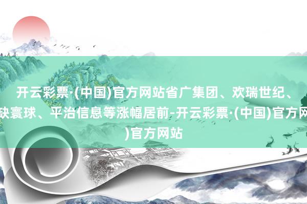 开云彩票·(中国)官方网站省广集团、欢瑞世纪、无缺寰球、平治信息等涨幅居前-开云彩票·(中国)官方网站