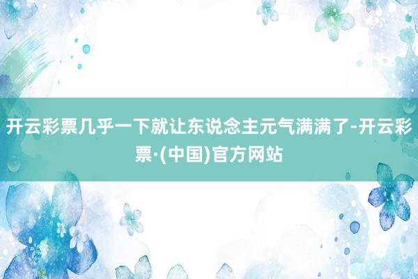 开云彩票几乎一下就让东说念主元气满满了-开云彩票·(中国)官方网站